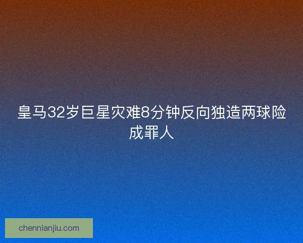 皇马32岁巨星灾难8分钟反向独造两球险成罪人
