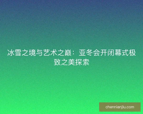 冰雪之境与艺术之巅：亚冬会开闭幕式极致之美探索