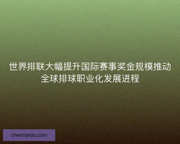 世界排联大幅提升国际赛事奖金规模推动全球排球职业化发展进程