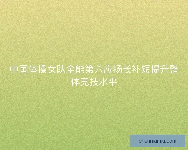 中国体操女队全能第六应扬长补短提升整体竞技水平