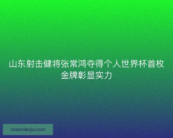 山东射击健将张常鸿夺得个人世界杯首枚金牌彰显实力